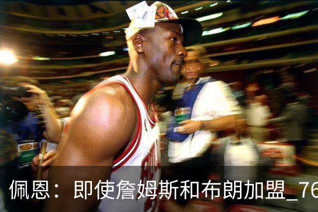 佩恩：即使詹姆斯和布朗加盟 76人仍是马克西的球队 他才是核心
