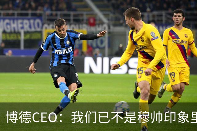 博德CEO：我们已不是穆帅印象里的球队，当年他都不愿在这训练